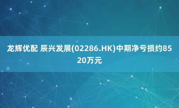 龙辉优配 辰兴发展(02286.HK)中期净亏损约8520万元