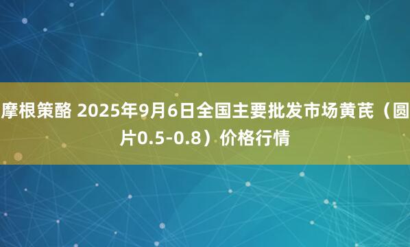 摩根策酪 2025年9月6日全国主要批发市场黄芪（圆片0.5-0.8）价格行情