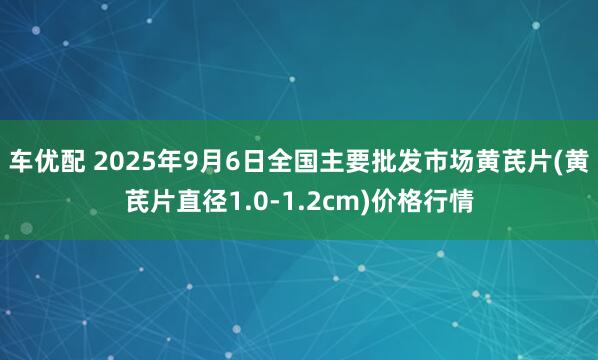 车优配 2025年9月6日全国主要批发市场黄芪片(黄芪片直径1.0-1.2cm)价格行情