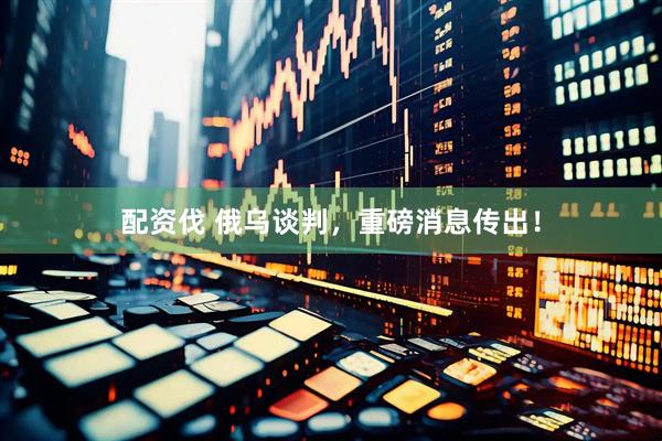 配资伐 俄乌谈判，重磅消息传出！