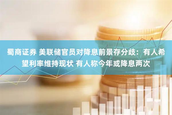 蜀商证券 美联储官员对降息前景存分歧：有人希望利率维持现状 有人称今年或降息两次