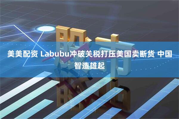美美配资 Labubu冲破关税打压美国卖断货 中国智造雄起