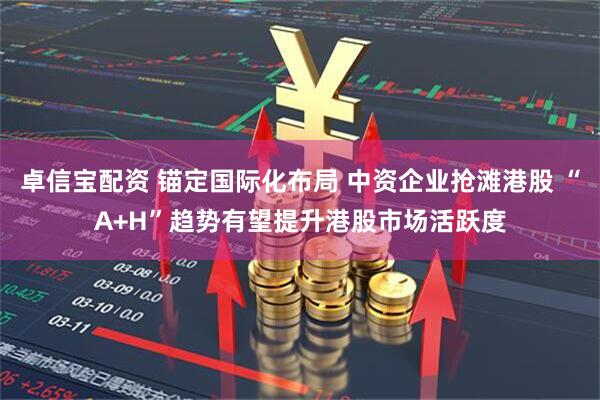卓信宝配资 锚定国际化布局 中资企业抢滩港股 “A+H”趋势有望提升港股市场活跃度