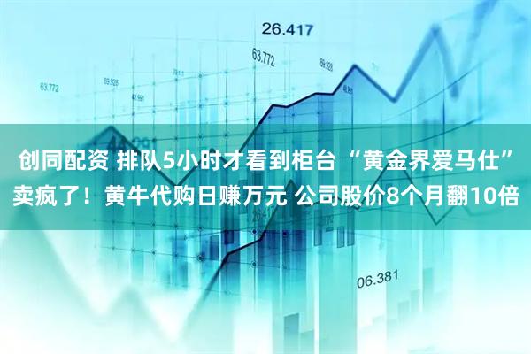 创同配资 排队5小时才看到柜台 “黄金界爱马仕”卖疯了！黄牛代购日赚万元 公司股价8个月翻10倍