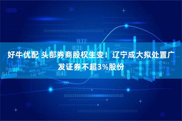 好牛优配 头部券商股权生变！辽宁成大拟处置广发证券不超3%股份