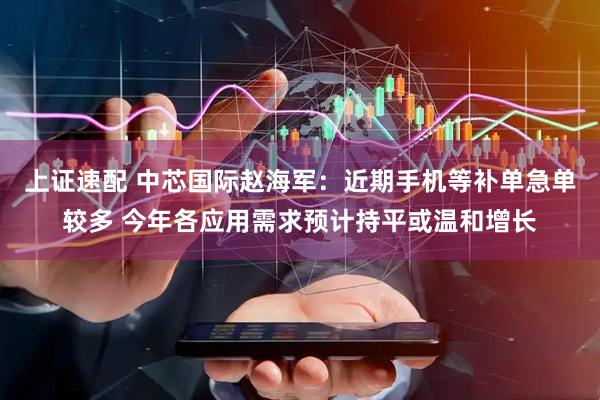 上证速配 中芯国际赵海军：近期手机等补单急单较多 今年各应用需求预计持平或温和增长