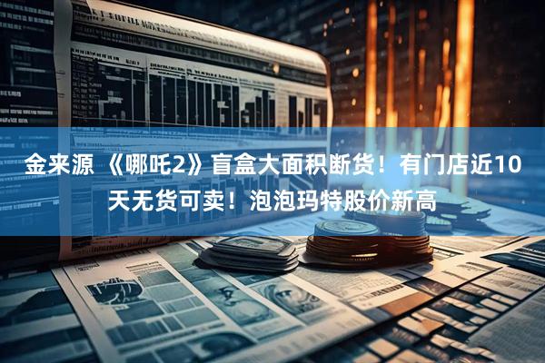 金来源 《哪吒2》盲盒大面积断货！有门店近10天无货可卖！泡泡玛特股价新高