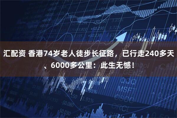汇配资 香港74岁老人徒步长征路，已行走240多天、6000多公里：此生无憾！