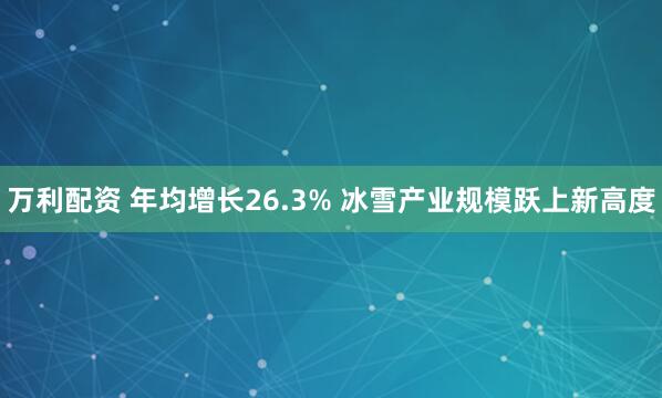 万利配资 年均增长26.3% 冰雪产业规模跃上新高度