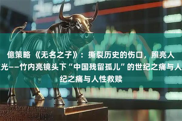 億策略 《无名之子》：撕裂历史的伤口，照亮人性的微光——竹内亮镜头下“中国残留孤儿”的世纪之痛与人性救赎