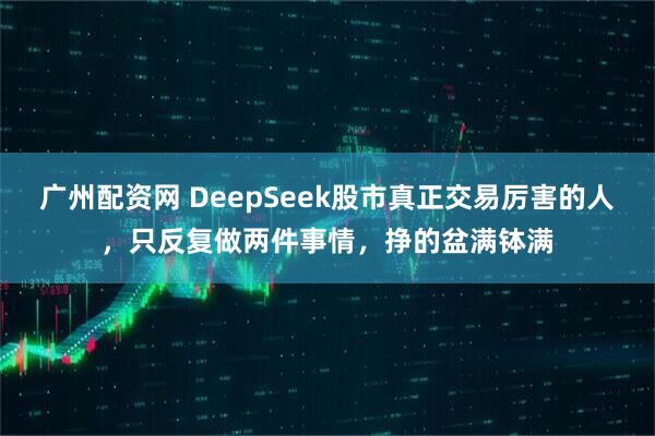 广州配资网 DeepSeek股市真正交易厉害的人，只反复做两件事情，挣的盆满钵满