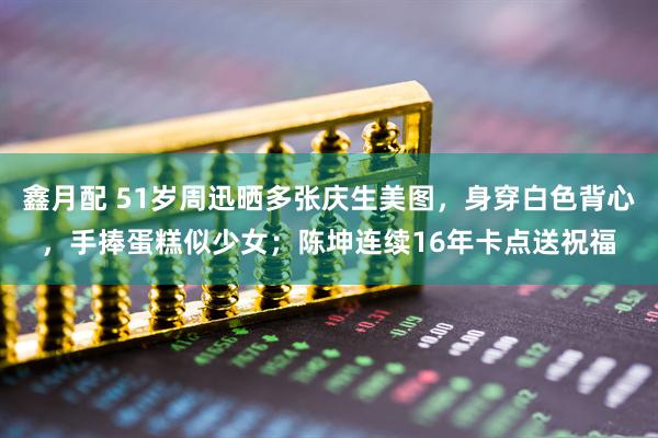 鑫月配 51岁周迅晒多张庆生美图，身穿白色背心，手捧蛋糕似少女；陈坤连续16年卡点送祝福