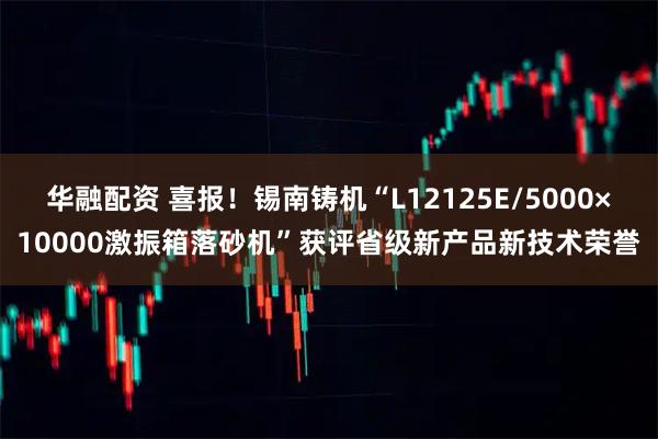 华融配资 喜报！锡南铸机“L12125E/5000×10000激振箱落砂机”获评省级新产品新技术荣誉