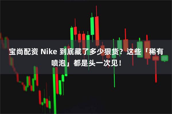 宝尚配资 Nike 到底藏了多少狠货？这些「稀有喷泡」都是头一次见！