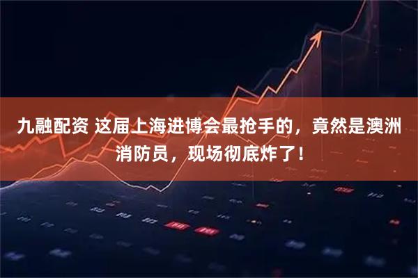 九融配资 这届上海进博会最抢手的，竟然是澳洲消防员，现场彻底炸了！