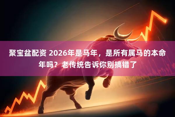 聚宝盆配资 2026年是马年，是所有属马的本命年吗？老传统告诉你别搞错了