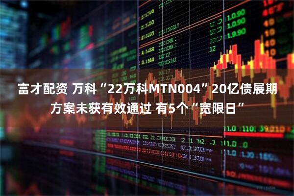 富才配资 万科“22万科MTN004”20亿债展期方案未获有效通过 有5个“宽限日”