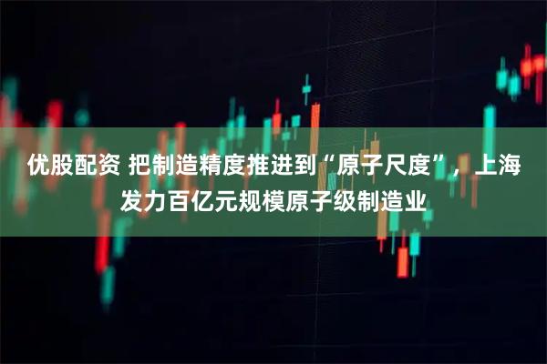 优股配资 把制造精度推进到“原子尺度”，上海发力百亿元规模原子级制造业