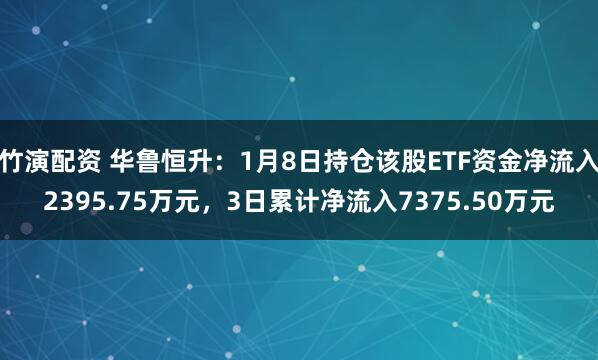 竹演配资 华鲁恒升：1月8日持仓该股ETF资金净流入2395.75万元，3日累计净流入7375.50万元