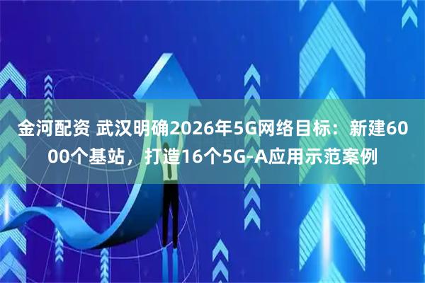 金河配资 武汉明确2026年5G网络目标：新建6000个基站，打造16个5G-A应用示范案例