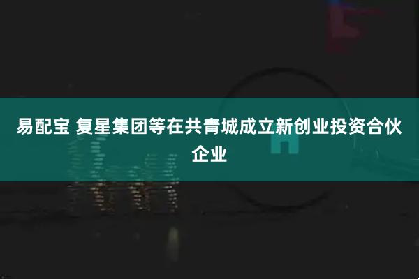 易配宝 复星集团等在共青城成立新创业投资合伙企业