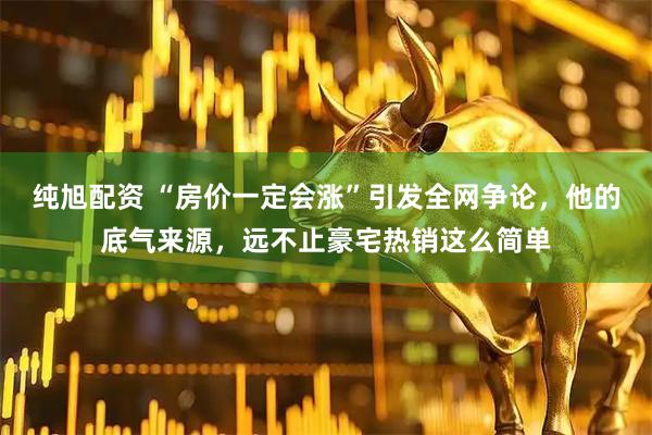 纯旭配资 “房价一定会涨”引发全网争论，他的底气来源，远不止豪宅热销这么简单