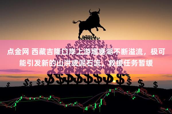 点金网 西藏吉隆口岸上游堰塞湖不断溢流，极可能引发新的山洪或泥石流，救援任务暂缓