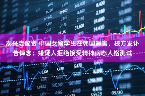 泰兴隆配资 中国女留学生在韩国遇害，校方发讣告悼念；嫌疑人拒绝接受精神病态人格测试